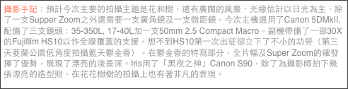 攝影手記：預計今次主要的拍攝主題是花和樹，還有廣闊的風景，光線估計以日光為主，除了一支Supper Zoom之外還需要一支廣角鏡及一支微距鏡。今次主機選用了Canon 5DMkII, 配備了三支鏡頭：35-350L, 17-40L加一支50mm 2.5 Compact Macro。副機帶備了一部30X的Fujifilm HS10以作全線覆蓋的支援。想不到HS10第一次出征卻立下了不小的功勞（第三天菱蘭公園低角度拍攝藍天鬱金香）。在鬱金香的特寫部分，全片幅及Super Zoom的確發揮了優勢，展現了漂亮的淺景深。Iris用了「黑夜之神」Canon S90，除了為攝影師拍下幾張漂亮的造型照，在花花樹樹的拍攝上也有著非凡的表現。